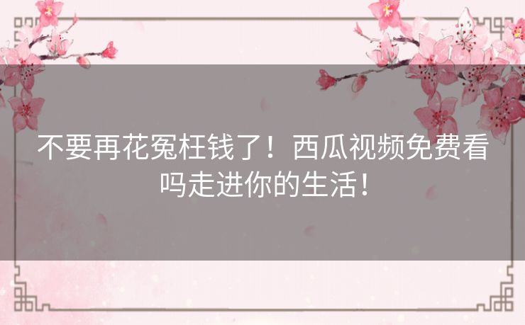 不要再花冤枉钱了！西瓜视频免费看吗走进你的生活！
