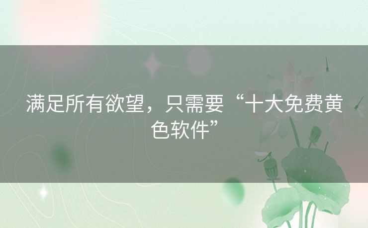 满足所有欲望,只需要“十大免费黄色软件” 满足所有欲望,只需要“十大免费黄色软件”