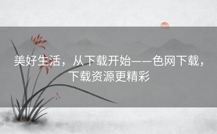 美好生活,从下载开始——色网下载,下载资源更精彩 美好生活,从下载开始——色网下载,下载资源更精彩