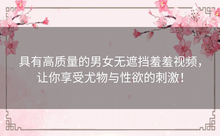 具有高质量的男女无遮挡羞羞视频,让你享受尤物与性欲的刺激! 具有高质量的男女无遮挡羞羞视频,让你享受尤物与性欲的刺激!