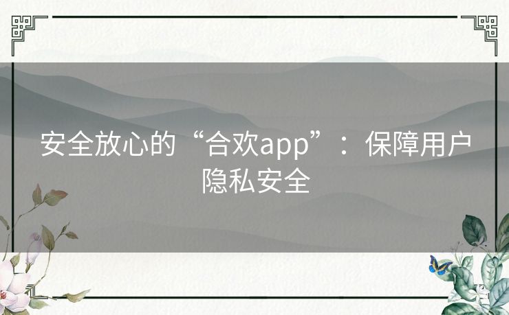 安全放心的“合欢app”:保障用户隐私安全 安全放心的“合欢app”:保障用户隐私安全