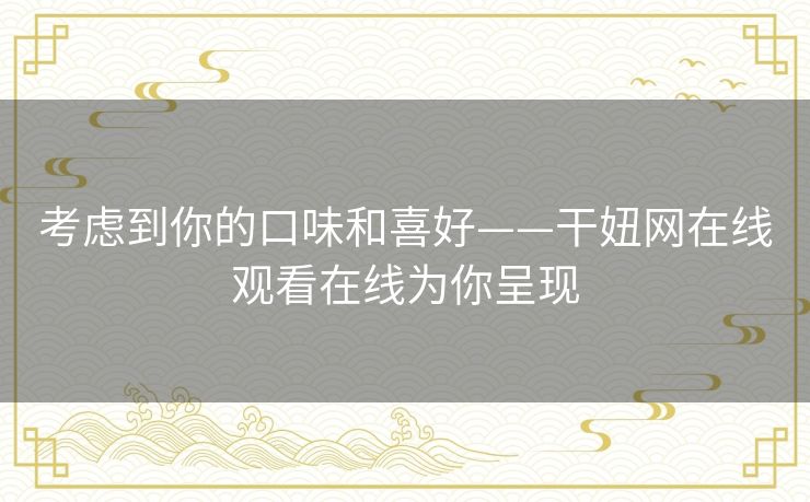 考虑到你的口味和喜好——干妞网在线观看在线为你呈现 考虑到你的口味和喜好——干妞网在线观看在线为你呈现