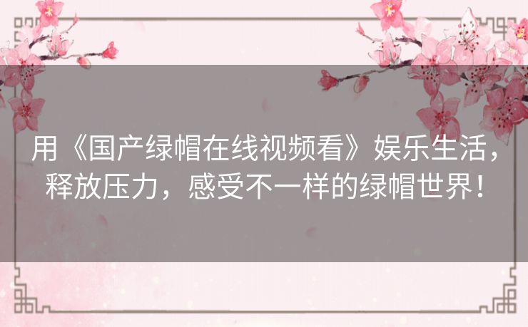 用《国产绿帽在线视频看》娱乐生活,释放压力,感受不一样的绿帽世界! 用《国产绿帽在线视频看》娱乐生活,释放压力,感受不一样的绿帽世界!