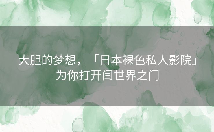 大胆的梦想,「日本裸色私人影院」为你打开闫世界之门 大胆的梦想,「日本裸色私人影院」为你打开闫世界之门