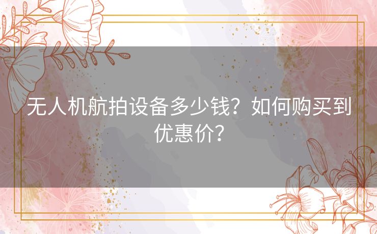 无人机航拍设备多少钱?如何购买到优惠价? 无人机航拍设备多少钱?如何购买到优惠价?