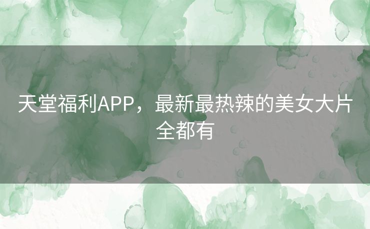天堂福利APP,最新最热辣的美女大片全都有 天堂福利APP,最新最热辣的美女大片全都有