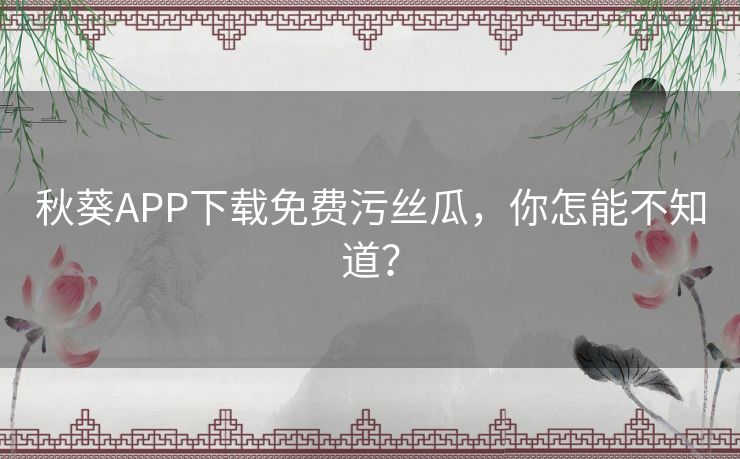 秋葵APP下载免费污丝瓜,你怎能不知道? 秋葵APP下载免费污丝瓜,你怎能不知道?