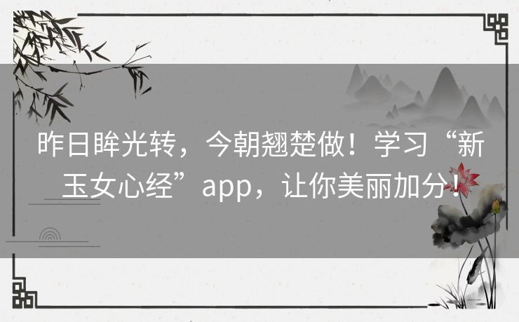昨日眸光转,今朝翘楚做!学习“新玉女心经”app,让你美丽加分! 昨日眸光转,今朝翘楚做!学习“新玉女心经”app,让你美丽加分!
