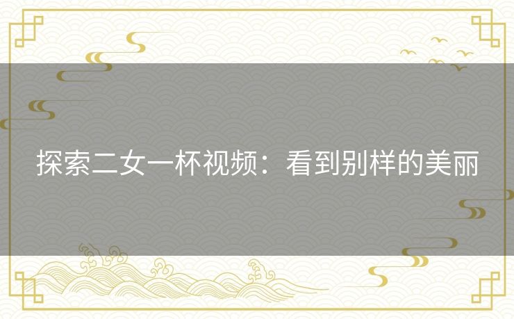 探索二女一杯视频:看到别样的美丽 探索二女一杯视频:看到别样的美丽