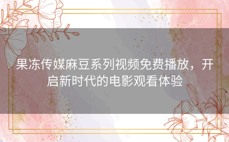 果冻传媒麻豆系列视频免费播放,开启新时代的电影观看体验 果冻传媒麻豆系列视频免费播放,开启新时代的电影观看体验