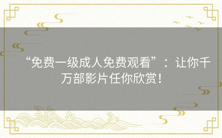 “免费一级成人免费观看”:让你千万部影片任你欣赏! “免费一级成人免费观看”:让你千万部影片任你欣赏!