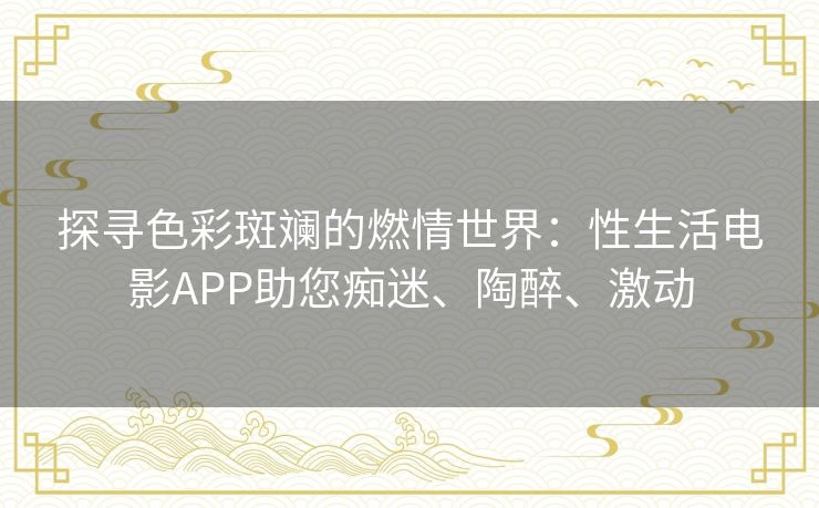 探寻色彩斑斓的燃情世界:性生活电影APP助您痴迷、陶醉、激动 探寻色彩斑斓的燃情世界:性生活电影APP助您痴迷、陶醉、激动