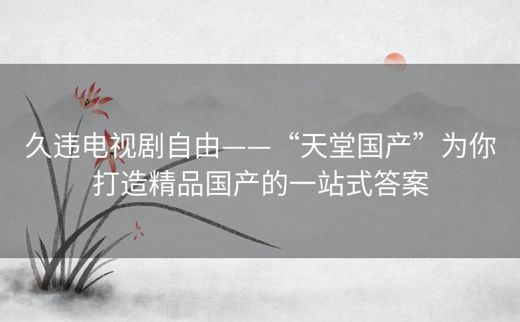 久违电视剧自由——“天堂国产”为你打造精品国产的一站式答案 久违电视剧自由——“天堂国产”为你打造精品国产的一站式答案