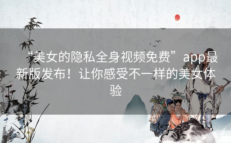 “美女的隐私全身视频免费”app最新版发布!让你感受不一样的美女体验 “美女的隐私全身视频免费”app最新版发布!让你感受不一样的美女体验