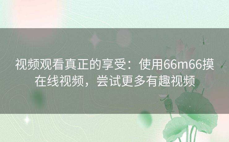 视频观看真正的享受:使用66m66摸在线视频,尝试更多有趣视频 视频观看真正的享受:使用66m66摸在线视频,尝试更多有趣视频