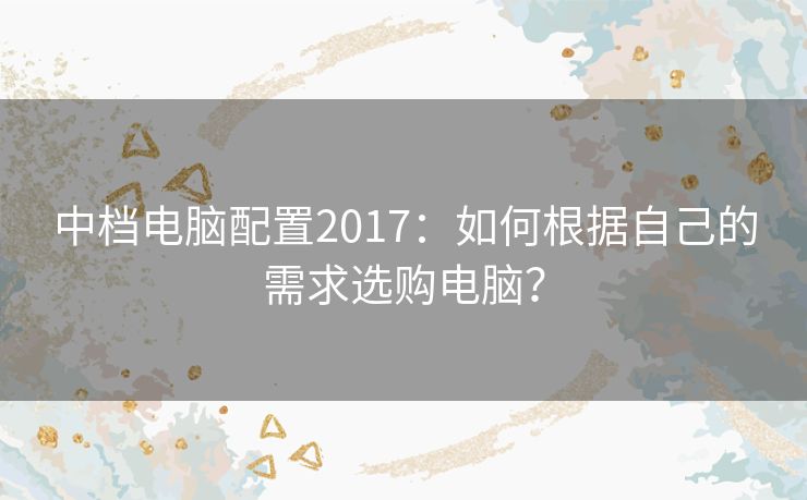 中档电脑配置2017:如何根据自己的需求选购电脑? 中档电脑配置2017:如何根据自己的需求选购电脑?