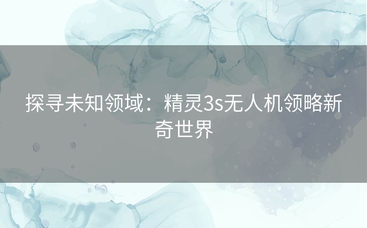 探寻未知领域:精灵3s无人机领略新奇世界 探寻未知领域:精灵3s无人机领略新奇世界