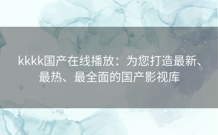 kkkk国产在线播放:为您打造最新、最热、最全面的国产影视库 kkkk国产在线播放:为您打造最新、最热、最全面的国产影视库