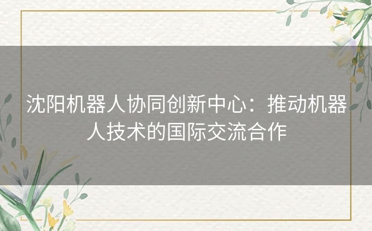 沈阳机器人协同创新中心:推动机器人技术的国际交流合作 沈阳机器人协同创新中心:推动机器人技术的国际交流合作