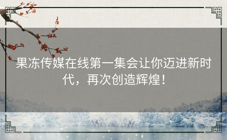 果冻传媒在线第一集会让你迈进新时代,再次创造辉煌! 果冻传媒在线第一集会让你迈进新时代,再次创造辉煌!