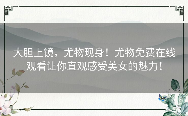 大胆上镜,尤物现身!尤物免费在线观看让你直观感受美女的魅力! 大胆上镜,尤物现身!尤物免费在线观看让你直观感受美女的魅力!
