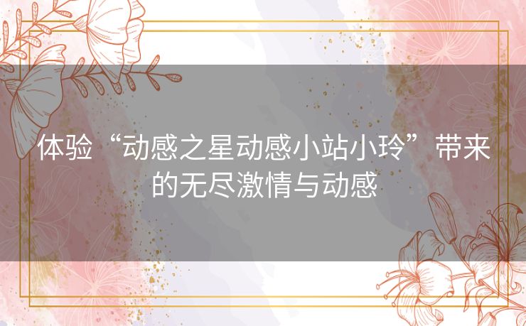 体验“动感之星动感小站小玲”带来的无尽激情与动感 体验“动感之星动感小站小玲”带来的无尽激情与动感
