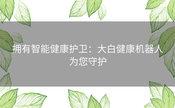 拥有智能健康护卫:大白健康机器人为您守护 拥有智能健康护卫:大白健康机器人为您守护