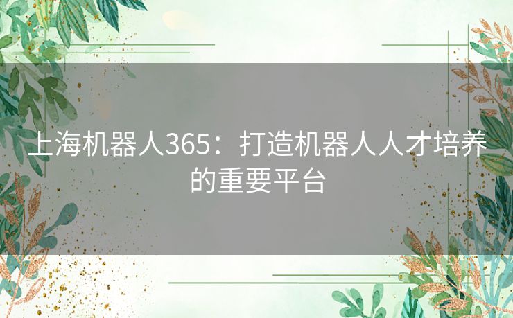 上海机器人365:打造机器人人才培养的重要平台 上海机器人365:打造机器人人才培养的重要平台