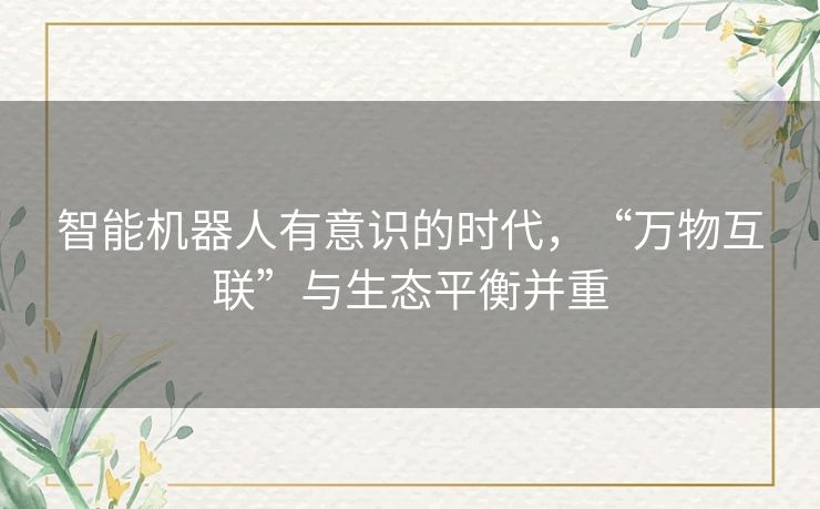 智能机器人有意识的时代,“万物互联”与生态平衡并重 智能机器人有意识的时代,“万物互联”与生态平衡并重