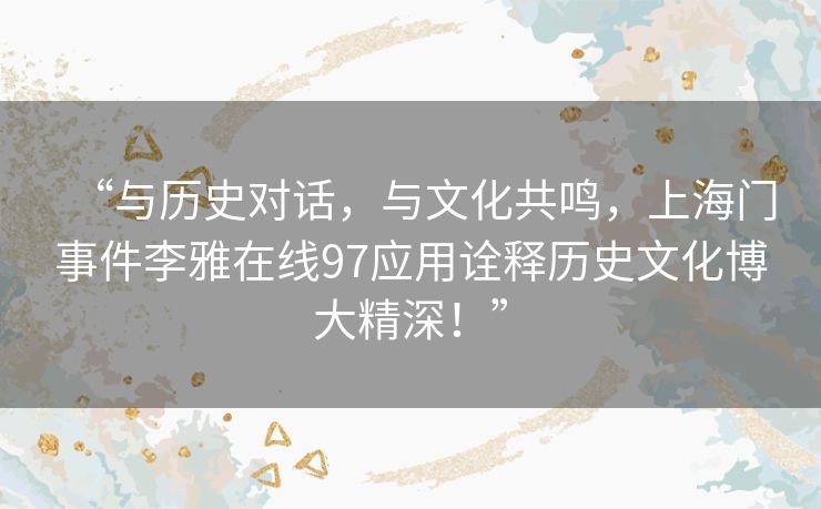 “与历史对话,与文化共鸣,上海门事件李雅在线97应用诠释历史文化博大精深!” “与历史对话,与文化共鸣,上海门事件李雅在线97应用诠释历史文化博大精深!”