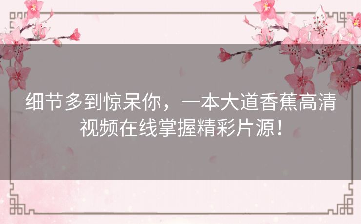 细节多到惊呆你,一本大道香蕉高清视频在线掌握精彩片源! 细节多到惊呆你,一本大道香蕉高清视频在线掌握精彩片源!