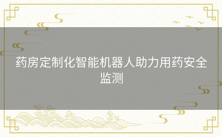 药房定制化智能机器人助力用药安全监测 药房定制化智能机器人助力用药安全监测