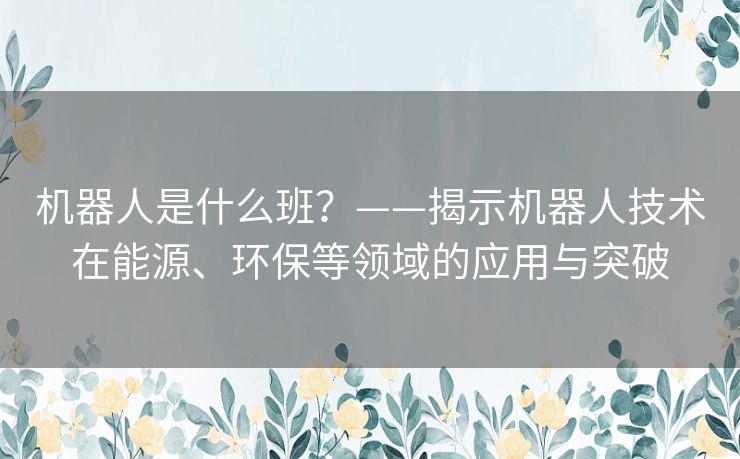 机器人是什么班?——揭示机器人技术在能源、环保等领域的应用与突破 机器人是什么班?——揭示机器人技术在能源、环保等领域的应用与突破