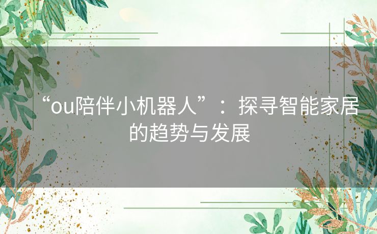 “ou陪伴小机器人”:探寻智能家居的趋势与发展 “ou陪伴小机器人”:探寻智能家居的趋势与发展