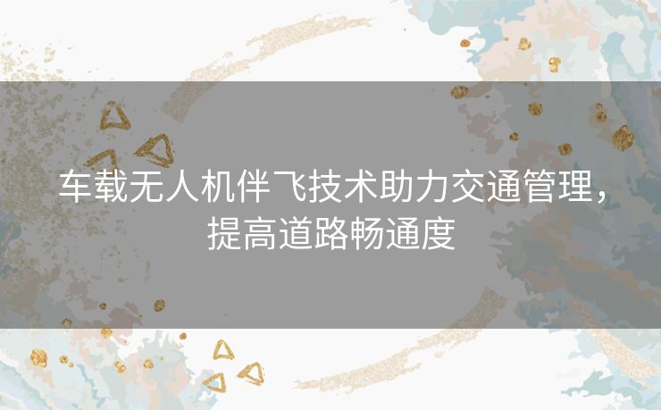 车载无人机伴飞技术助力交通管理,提高道路畅通度 车载无人机伴飞技术助力交通管理,提高道路畅通度