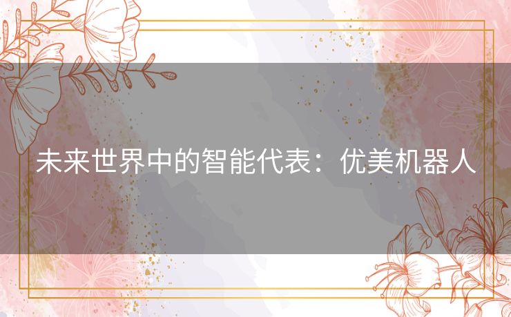 未来世界中的智能代表:优美机器人 未来世界中的智能代表:优美机器人
