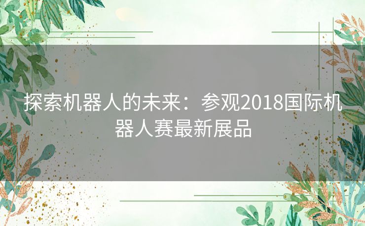 探索机器人的未来:参观2018国际机器人赛最新展品 探索机器人的未来:参观2018国际机器人赛最新展品