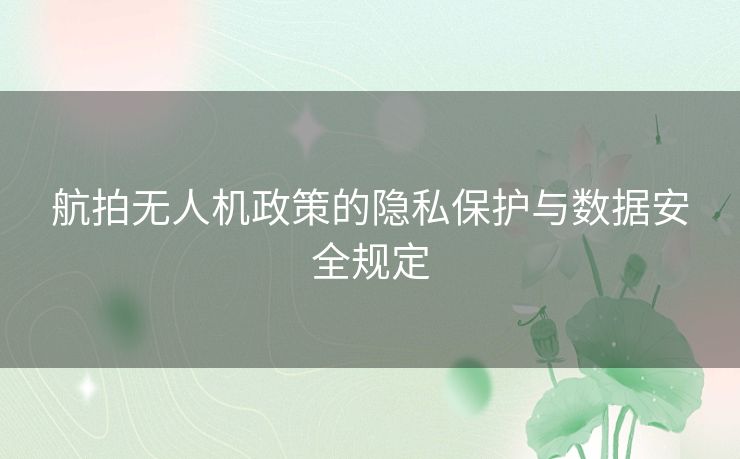航拍无人机政策的隐私保护与数据安全规定 航拍无人机政策的隐私保护与数据安全规定