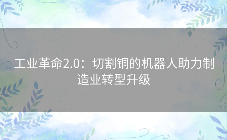 工业革命2.0:切割铜的机器人助力制造业转型升级 工业革命2.0:切割铜的机器人助力制造业转型升级