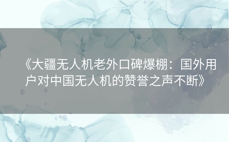 《大疆无人机老外口碑爆棚:国外用户对中国无人机的赞誉之声不断》 《大疆无人机老外口碑爆棚:国外用户对中国无人机的赞誉之声不断》