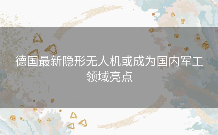 德国最新隐形无人机或成为国内军工领域亮点 德国最新隐形无人机或成为国内军工领域亮点