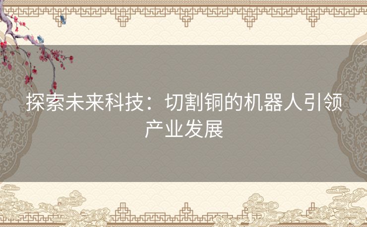 探索未来科技:切割铜的机器人引领产业发展 探索未来科技:切割铜的机器人引领产业发展