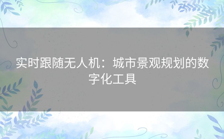 实时跟随无人机:城市景观规划的数字化工具 实时跟随无人机:城市景观规划的数字化工具