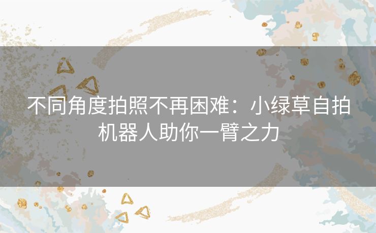 不同角度拍照不再困难:小绿草自拍机器人助你一臂之力 不同角度拍照不再困难:小绿草自拍机器人助你一臂之力