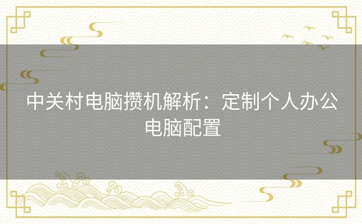 中关村电脑攒机解析:定制个人办公电脑配置 中关村电脑攒机解析:定制个人办公电脑配置