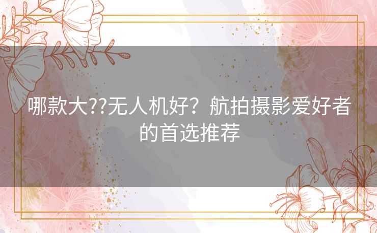 哪款大??无人机好?航拍摄影爱好者的首选推荐 哪款大??无人机好?航拍摄影爱好者的首选推荐