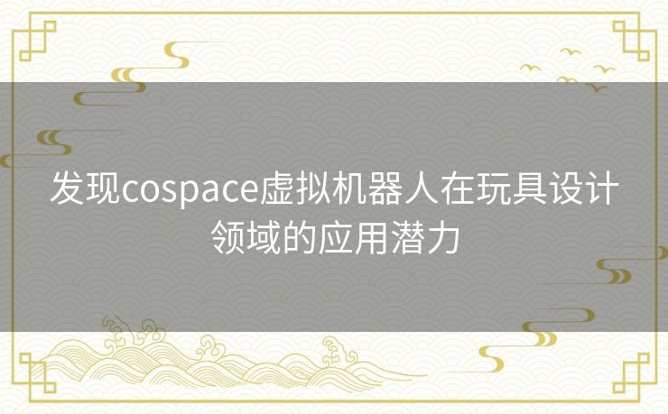 发现cospace虚拟机器人在玩具设计领域的应用潜力 发现cospace虚拟机器人在玩具设计领域的应用潜力