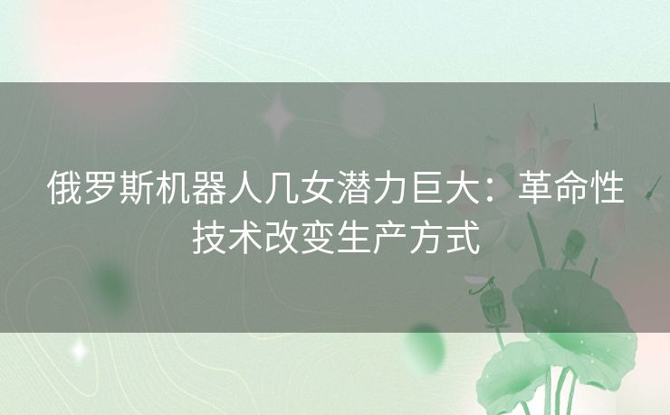 俄罗斯机器人几女潜力巨大:革命性技术改变生产方式 俄罗斯机器人几女潜力巨大:革命性技术改变生产方式