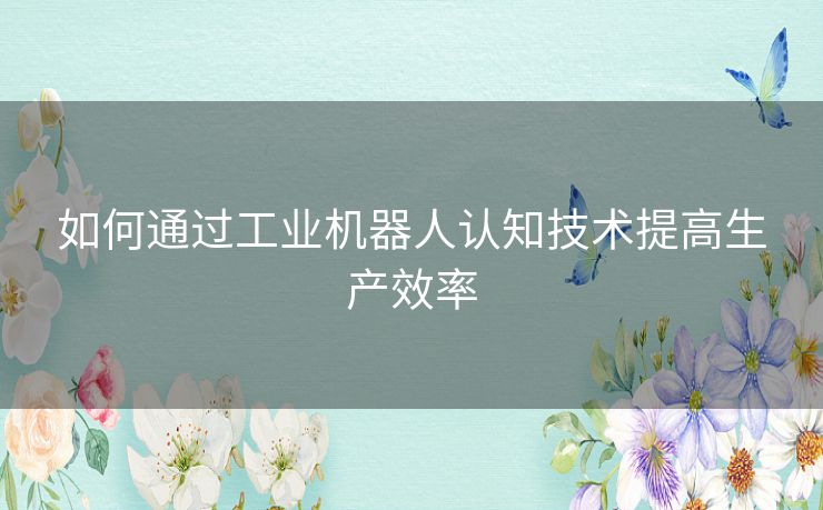如何通过工业机器人认知技术提高生产效率 如何通过工业机器人认知技术提高生产效率