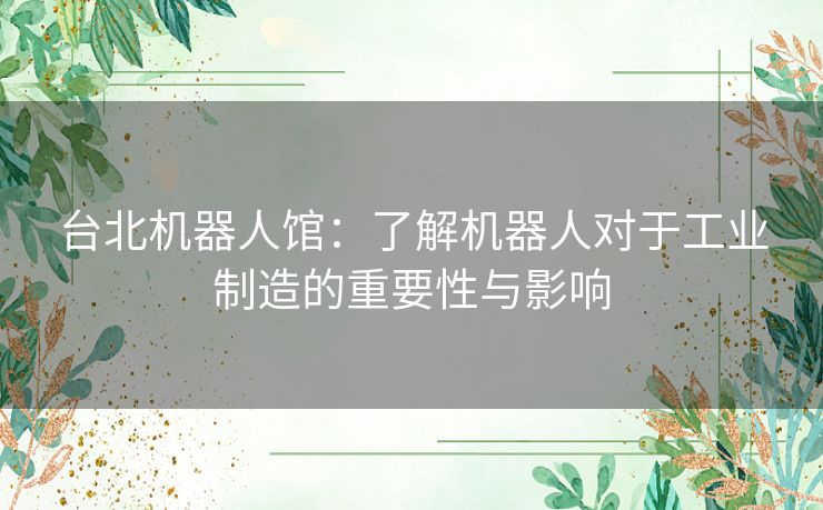 台北机器人馆:了解机器人对于工业制造的重要性与影响 台北机器人馆:了解机器人对于工业制造的重要性与影响
